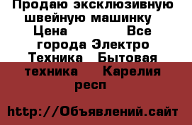 Продаю эксклюзивную швейную машинку › Цена ­ 13 900 - Все города Электро-Техника » Бытовая техника   . Карелия респ.